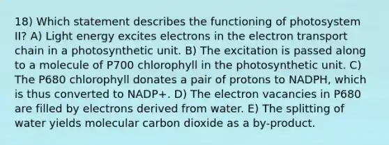 18) Which statement describes the functioning of photosystem II? A) Light energy excites electrons in <a href='https://www.questionai.com/knowledge/k57oGBr0HP-the-electron-transport-chain' class='anchor-knowledge'>the electron transport chain</a> in a photosynthetic unit. B) The excitation is passed along to a molecule of P700 chlorophyll in the photosynthetic unit. C) The P680 chlorophyll donates a pair of protons to NADPH, which is thus converted to NADP+. D) The electron vacancies in P680 are filled by electrons derived from water. E) The splitting of water yields molecular carbon dioxide as a by-product.