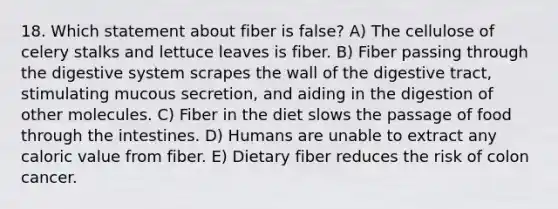 18. Which statement about fiber is false? A) The cellulose of celery stalks and lettuce leaves is fiber. B) Fiber passing through the digestive system scrapes the wall of the digestive tract, stimulating mucous secretion, and aiding in the digestion of other molecules. C) Fiber in the diet slows the passage of food through the intestines. D) Humans are unable to extract any caloric value from fiber. E) Dietary fiber reduces the risk of colon cancer.