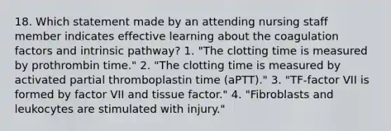 18. Which statement made by an attending nursing staff member indicates effective learning about the coagulation factors and intrinsic pathway? 1. "The clotting time is measured by prothrombin time." 2. "The clotting time is measured by activated partial thromboplastin time (aPTT)." 3. "TF-factor VII is formed by factor VII and tissue factor." 4. "Fibroblasts and leukocytes are stimulated with injury."