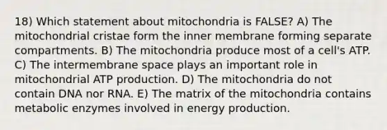 18) Which statement about mitochondria is FALSE? A) The mitochondrial cristae form the inner membrane forming separate compartments. B) The mitochondria produce most of a cell's ATP. C) The intermembrane space plays an important role in mitochondrial ATP production. D) The mitochondria do not contain DNA nor RNA. E) The matrix of the mitochondria contains metabolic enzymes involved in energy production.