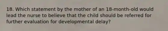 18. Which statement by the mother of an 18-month-old would lead the nurse to believe that the child should be referred for further evaluation for developmental delay?