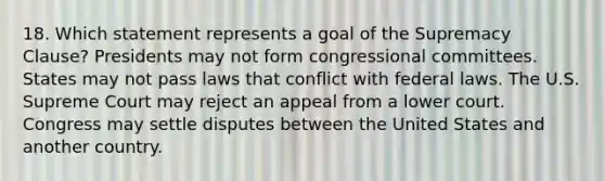 18. Which statement represents a goal of the Supremacy Clause? Presidents may not form congressional committees. States may not pass laws that conflict with federal laws. The U.S. Supreme Court may reject an appeal from a lower court. Congress may settle disputes between the United States and another country.