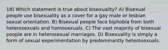 18) Which statement is true about bisexuality? A) Bisexual people use bisexuality as a cover for a gay male or lesbian sexual orientation. B) Bisexual people face biphobia from both heterosexuals and homosexuals. C) The vast majority of bisexual people are in heterosexual marriages. D) Bisexuality is simply a form of sexual experimentation by predominantly heterosexuals.