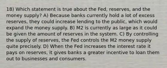 18) Which statement is true about the Fed, reserves, and the money supply? A) Because banks currently hold a lot of excess reserves, they could increase lending to the public, which would expand the money supply. B) M2 is currently as large as it could be given the amount of reserves in the system. C) By controlling the supply of reserves, the Fed controls the M2 money supply quite precisely. D) When the Fed increases the interest rate it pays on reserves, it gives banks a greater incentive to loan them out to businesses and consumers.