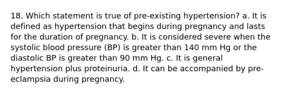 18. Which statement is true of pre-existing hypertension? a. It is defined as hypertension that begins during pregnancy and lasts for the duration of pregnancy. b. It is considered severe when the systolic blood pressure (BP) is greater than 140 mm Hg or the diastolic BP is greater than 90 mm Hg. c. It is general hypertension plus proteinuria. d. It can be accompanied by pre-eclampsia during pregnancy.