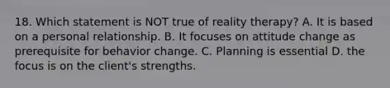 18. Which statement is NOT true of reality therapy? A. It is based on a personal relationship. B. It focuses on attitude change as prerequisite for behavior change. C. Planning is essential D. the focus is on the client's strengths.