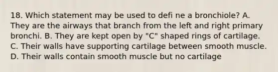 18. Which statement may be used to defi ne a bronchiole? A. They are the airways that branch from the left and right primary bronchi. B. They are kept open by "C" shaped rings of cartilage. C. Their walls have supporting cartilage between smooth muscle. D. Their walls contain smooth muscle but no cartilage