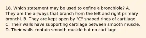 18. Which statement may be used to define a bronchiole? A. They are the airways that branch from the left and right primary bronchi. B. They are kept open by "C" shaped rings of cartilage. C. Their walls have supporting cartilage between smooth muscle. D. Their walls contain smooth muscle but no cartilage.