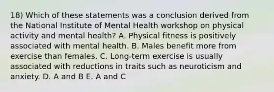 18) Which of these statements was a conclusion derived from the National Institute of Mental Health workshop on physical activity and mental health? A. Physical fitness is positively associated with mental health. B. Males benefit more from exercise than females. C. Long-term exercise is usually associated with reductions in traits such as neuroticism and anxiety. D. A and B E. A and C