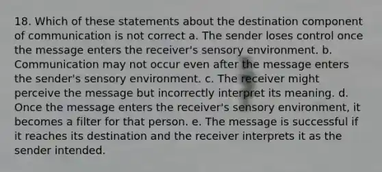 18. Which of these statements about the destination component of communication is not correct a. The sender loses control once the message enters the receiver's sensory environment. b. Communication may not occur even after the message enters the sender's sensory environment. c. The receiver might perceive the message but incorrectly interpret its meaning. d. Once the message enters the receiver's sensory environment, it becomes a filter for that person. e. The message is successful if it reaches its destination and the receiver interprets it as the sender intended.