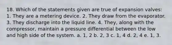 18. Which of the statements given are true of expansion valves: 1. They are a metering device. 2. They draw from the evaporator. 3. They discharge into the liquid line. 4. They, along with the compressor, maintain a pressure differential between the low and high side of the system. a. 1, 2 b. 2, 3 c. 1, 4 d. 2, 4 e. 1, 3.