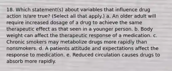 18. Which statement(s) about variables that influence drug action is/are true? (Select all that apply.) a. An older adult will require increased dosage of a drug to achieve the same therapeutic effect as that seen in a younger person. b. Body weight can affect the therapeutic response of a medication. c. Chronic smokers may metabolize drugs more rapidly than nonsmokers. d. A patients attitude and expectations affect the response to medication. e. Reduced circulation causes drugs to absorb more rapidly.