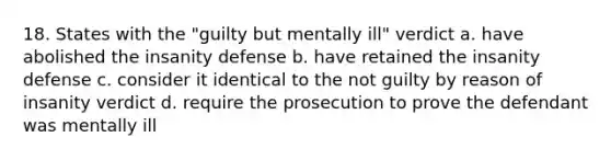 18. States with the "guilty but mentally ill" verdict a. have abolished the insanity defense b. have retained the insanity defense c. consider it identical to the not guilty by reason of insanity verdict d. require the prosecution to prove the defendant was mentally ill