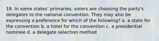 18. In some states' primaries, voters are choosing the party's delegates to the national convention. They may also be expressing a preference for which of the following? a. a state for the convention b. a hotel for the convention c. a presidential nominee d. a delegate selection method