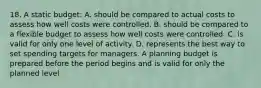 18. A static budget: A. should be compared to actual costs to assess how well costs were controlled. B. should be compared to a flexible budget to assess how well costs were controlled. C. is valid for only one level of activity. D. represents the best way to set spending targets for managers. A planning budget is prepared before the period begins and is valid for only the planned level