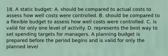 18. A static budget: A. should be compared to actual costs to assess how well costs were controlled. B. should be compared to a flexible budget to assess how well costs were controlled. C. is valid for only one level of activity. D. represents the best way to set spending targets for managers. A planning budget is prepared before the period begins and is valid for only the planned level