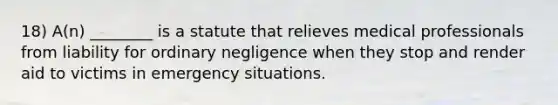 18) A(n) ________ is a statute that relieves medical professionals from liability for ordinary negligence when they stop and render aid to victims in emergency situations.