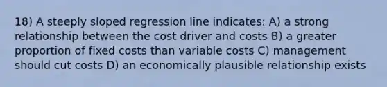 18) A steeply sloped regression line indicates: A) a strong relationship between the cost driver and costs B) a greater proportion of fixed costs than variable costs C) management should cut costs D) an economically plausible relationship exists