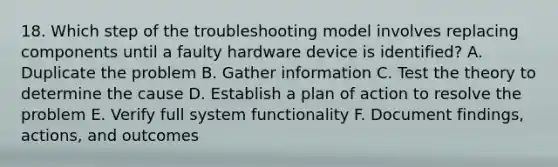 18. Which step of the troubleshooting model involves replacing components until a faulty hardware device is identified? A. Duplicate the problem B. Gather information C. Test the theory to determine the cause D. Establish a plan of action to resolve the problem E. Verify full system functionality F. Document findings, actions, and outcomes