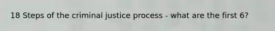 18 Steps of the criminal justice process - what are the first 6?