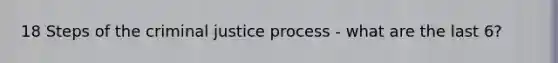 18 Steps of the criminal justice process - what are the last 6?