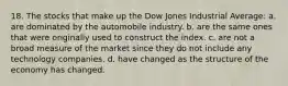 18. The stocks that make up the Dow Jones Industrial Average: a. are dominated by the automobile industry. b. are the same ones that were originally used to construct the index. c. are not a broad measure of the market since they do not include any technology companies. d. have changed as the structure of the economy has changed.