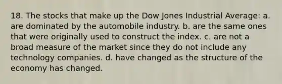 18. The stocks that make up the Dow Jones Industrial Average: a. are dominated by the automobile industry. b. are the same ones that were originally used to construct the index. c. are not a broad measure of the market since they do not include any technology companies. d. have changed as the structure of the economy has changed.