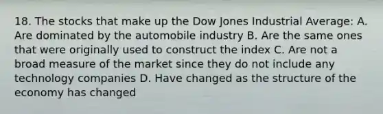 18. The stocks that make up the Dow Jones Industrial Average: A. Are dominated by the automobile industry B. Are the same ones that were originally used to construct the index C. Are not a broad measure of the market since they do not include any technology companies D. Have changed as the structure of the economy has changed