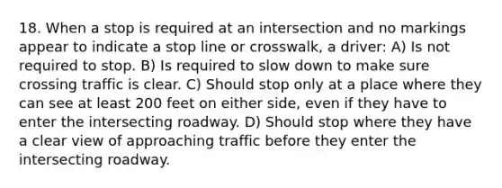 18. When a stop is required at an intersection and no markings appear to indicate a stop line or crosswalk, a driver: A) Is not required to stop. B) Is required to slow down to make sure crossing traffic is clear. C) Should stop only at a place where they can see at least 200 feet on either side, even if they have to enter the intersecting roadway. D) Should stop where they have a clear view of approaching traffic before they enter the intersecting roadway.