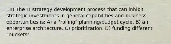 18) The IT strategy development process that can inhibit strategic investments in general capabilities and business opportunities is: A) a "rolling" planning/budget cycle. B) an enterprise architecture. C) prioritization. D) funding different "buckets".