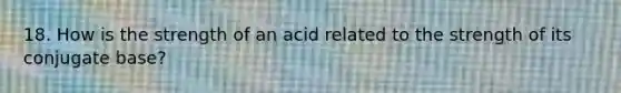 18. How is the strength of an acid related to the strength of its conjugate base?