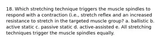 18. Which stretching technique triggers the muscle spindles to respond with a contraction (i.e., stretch reflex and an increased resistance to stretch in the targeted muscle group? a. ballistic b. active static c. passive static d. active-assisted e. All stretching techniques trigger the muscle spindles equally.