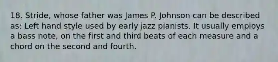 18. Stride, whose father was James P. Johnson can be described as: Left hand style used by early jazz pianists. It usually employs a bass note, on the first and third beats of each measure and a chord on the second and fourth.