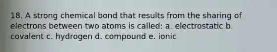 18. A strong chemical bond that results from the sharing of electrons between two atoms is called: a. electrostatic b. covalent c. hydrogen d. compound e. ionic