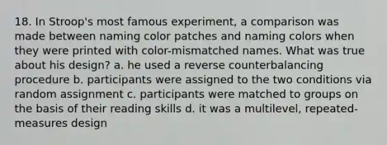 18. In Stroop's most famous experiment, a comparison was made between naming color patches and naming colors when they were printed with color-mismatched names. What was true about his design? a. he used a reverse counterbalancing procedure b. participants were assigned to the two conditions via random assignment c. participants were matched to groups on the basis of their reading skills d. it was a multilevel, repeated-measures design