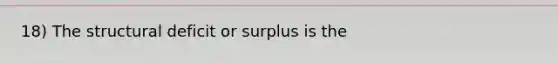 18) The structural deficit or surplus is the