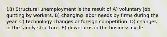 18) Structural unemployment is the result of A) voluntary job quitting by workers. B) changing labor needs by firms during the year. C) technology changes or foreign competition. D) changes in the family structure. E) downturns in the business cycle.