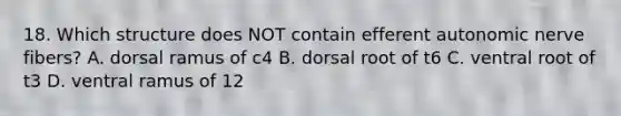 18. Which structure does NOT contain efferent autonomic nerve fibers? A. dorsal ramus of c4 B. dorsal root of t6 C. ventral root of t3 D. ventral ramus of 12