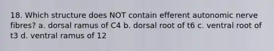 18. Which structure does NOT contain efferent autonomic nerve fibres? a. dorsal ramus of C4 b. dorsal root of t6 c. ventral root of t3 d. ventral ramus of 12