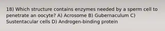 18) Which structure contains enzymes needed by a sperm cell to penetrate an oocyte? A) Acrosome B) Gubernaculum C) Sustentacular cells D) Androgen-binding protein