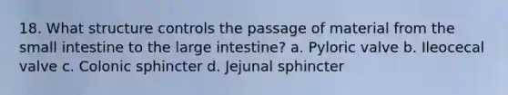 18. What structure controls the passage of material from the small intestine to the large intestine? a. Pyloric valve b. Ileocecal valve c. Colonic sphincter d. Jejunal sphincter