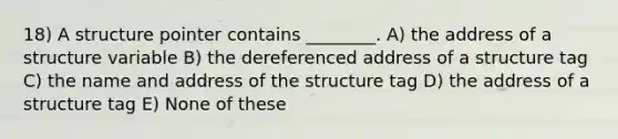 18) A structure pointer contains ________. A) the address of a structure variable B) the dereferenced address of a structure tag C) the name and address of the structure tag D) the address of a structure tag E) None of these