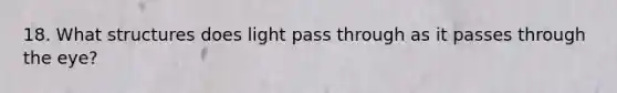 18. What structures does light pass through as it passes through the eye?