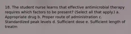 18. The student nurse learns that effective antimicrobial therapy requires which factors to be present? (Select all that apply.) a. Appropriate drug b. Proper route of administration c. Standardized peak levels d. Sufficient dose e. Sufficient length of treatm