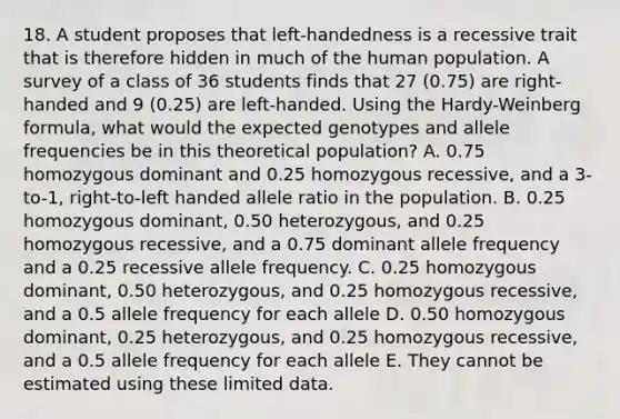 18. A student proposes that left-handedness is a recessive trait that is therefore hidden in much of the human population. A survey of a class of 36 students finds that 27 (0.75) are right-handed and 9 (0.25) are left-handed. Using the Hardy-Weinberg formula, what would the expected genotypes and allele frequencies be in this theoretical population? A. 0.75 homozygous dominant and 0.25 homozygous recessive, and a 3-to-1, right-to-left handed allele ratio in the population. B. 0.25 homozygous dominant, 0.50 heterozygous, and 0.25 homozygous recessive, and a 0.75 dominant allele frequency and a 0.25 recessive allele frequency. C. 0.25 homozygous dominant, 0.50 heterozygous, and 0.25 homozygous recessive, and a 0.5 allele frequency for each allele D. 0.50 homozygous dominant, 0.25 heterozygous, and 0.25 homozygous recessive, and a 0.5 allele frequency for each allele E. They cannot be estimated using these limited data.