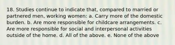 18. Studies continue to indicate that, compared to married or partnered men, working women: a. Carry more of the domestic burden. b. Are more responsible for childcare arrangements. c. Are more responsible for social and interpersonal activities outside of the home. d. All of the above. e. None of the above