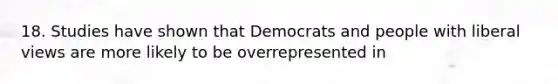 18. Studies have shown that Democrats and people with liberal views are more likely to be overrepresented in