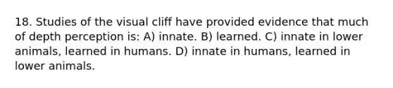 18. Studies of the visual cliff have provided evidence that much of depth perception is: A) innate. B) learned. C) innate in lower animals, learned in humans. D) innate in humans, learned in lower animals.