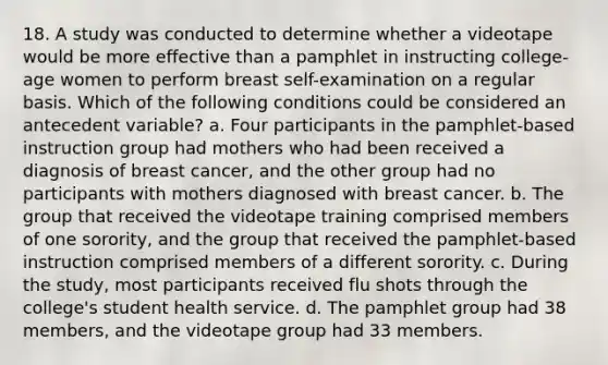 18. A study was conducted to determine whether a videotape would be more effective than a pamphlet in instructing college-age women to perform breast self-examination on a regular basis. Which of the following conditions could be considered an antecedent variable? a. Four participants in the pamphlet-based instruction group had mothers who had been received a diagnosis of breast cancer, and the other group had no participants with mothers diagnosed with breast cancer. b. The group that received the videotape training comprised members of one sorority, and the group that received the pamphlet-based instruction comprised members of a different sorority. c. During the study, most participants received flu shots through the college's student health service. d. The pamphlet group had 38 members, and the videotape group had 33 members.