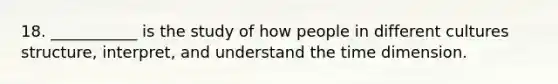 18. ___________ is the study of how people in different cultures structure, interpret, and understand the time dimension.